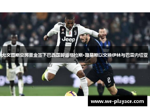尤文图斯豪掷重金签下巴西国脚道格拉斯·路易斯以交换伊林与巴雷内切亚 尤文图斯豪掷重金签下巴西国脚道格拉斯·路易斯以交换伊林与巴雷内切亚