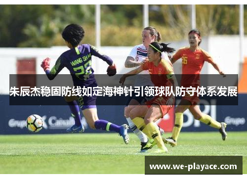朱辰杰稳固防线如定海神针引领球队防守体系发展 朱辰杰稳固防线如定海神针引领球队防守体系发展
