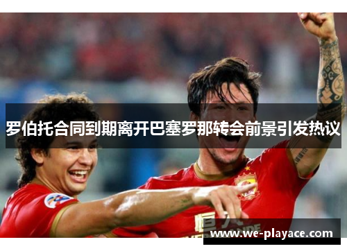 罗伯托合同到期离开巴塞罗那转会前景引发热议 罗伯托合同到期离开巴塞罗那转会前景引发热议