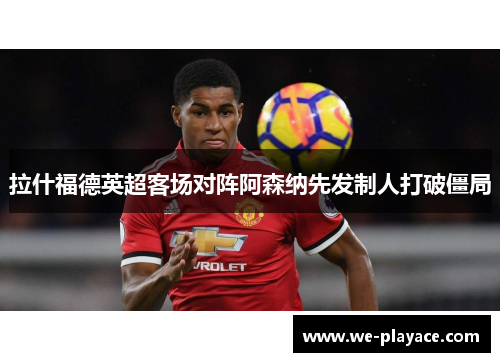 拉什福德英超客场对阵阿森纳先发制人打破僵局 拉什福德英超客场对阵阿森纳先发制人打破僵局